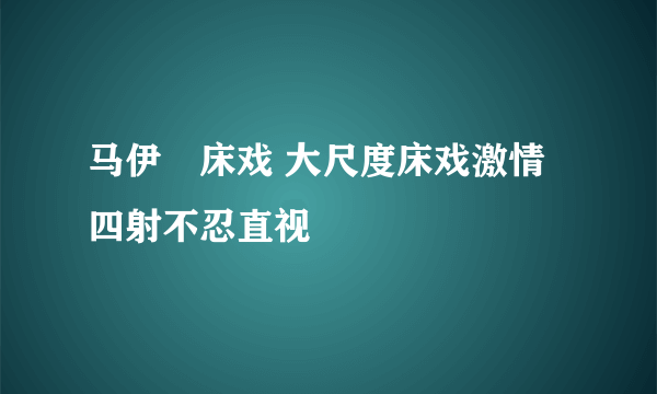 马伊琍床戏 大尺度床戏激情四射不忍直视