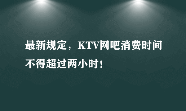 最新规定，KTV网吧消费时间不得超过两小时！