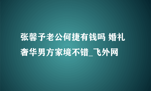 张馨予老公何捷有钱吗 婚礼奢华男方家境不错_飞外网