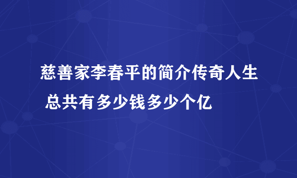 慈善家李春平的简介传奇人生 总共有多少钱多少个亿