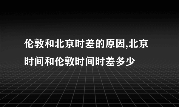 伦敦和北京时差的原因,北京时间和伦敦时间时差多少