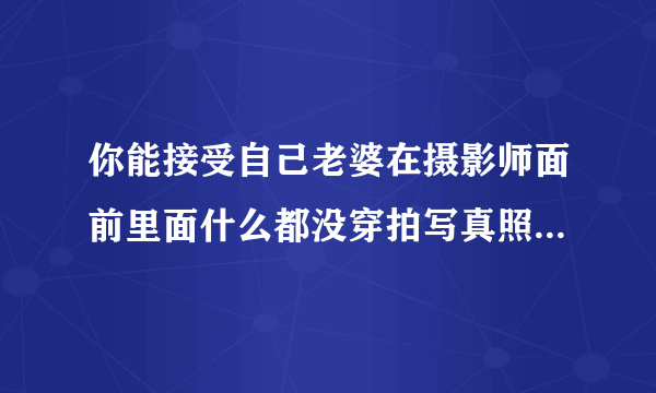 你能接受自己老婆在摄影师面前里面什么都没穿拍写真照吗？照片可以显露出上身