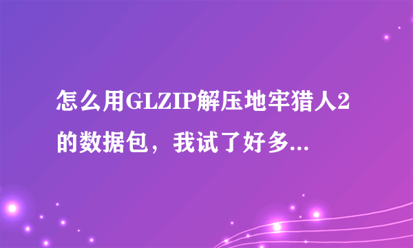 怎么用GLZIP解压地牢猎人2的数据包，我试了好多次都不行，解压出来是个0字节的空文件夹