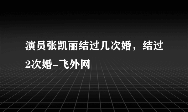 演员张凯丽结过几次婚，结过2次婚-飞外网