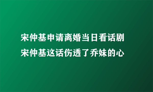 宋仲基申请离婚当日看话剧 宋仲基这话伤透了乔妹的心