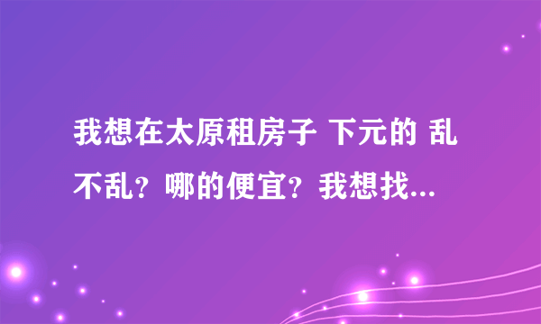 我想在太原租房子 下元的 乱不乱？哪的便宜？我想找个相对不乱的 而且便宜的 交通先不考虑