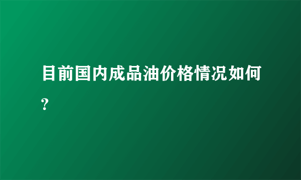 目前国内成品油价格情况如何？