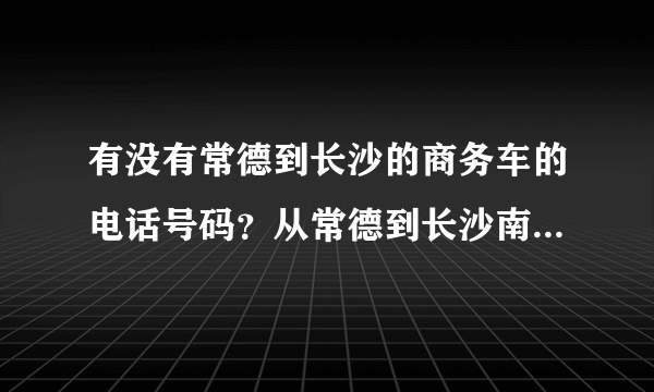 有没有常德到长沙的商务车的电话号码？从常德到长沙南高铁站最快多久可以到？