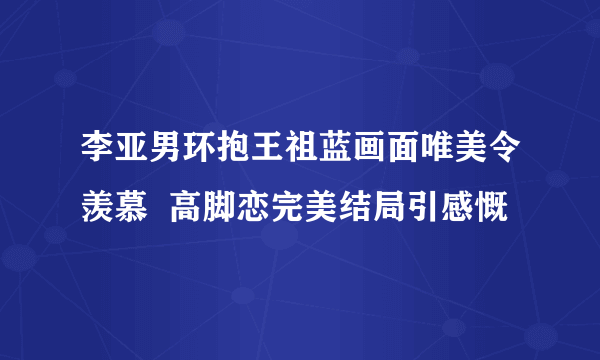 李亚男环抱王祖蓝画面唯美令羡慕  高脚恋完美结局引感慨