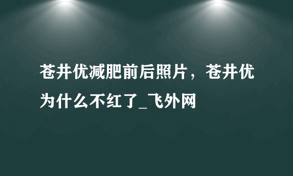 苍井优减肥前后照片，苍井优为什么不红了_飞外网