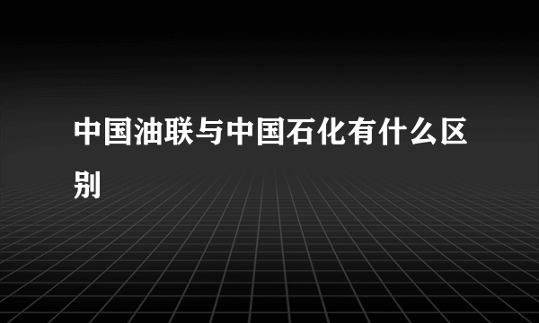 中国油联与中国石化有什么区别