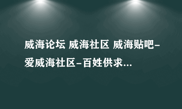 威海论坛 威海社区 威海贴吧-爱威海社区-百姓供求网拜托了各位 谢谢