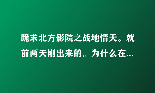 跪求北方影院之战地情天。就前两天刚出来的。为什么在网上找不到。