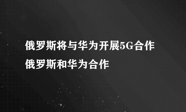 俄罗斯将与华为开展5G合作 俄罗斯和华为合作