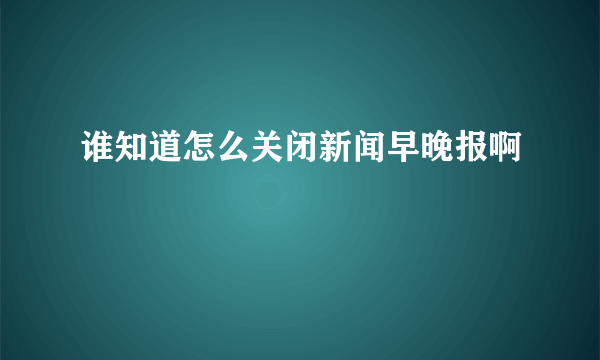 谁知道怎么关闭新闻早晚报啊