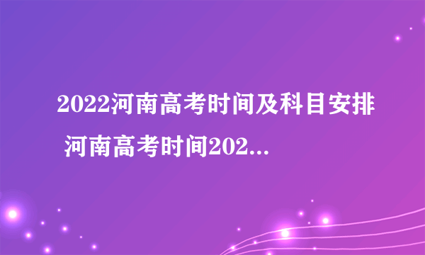 2022河南高考时间及科目安排 河南高考时间2022年具体时间