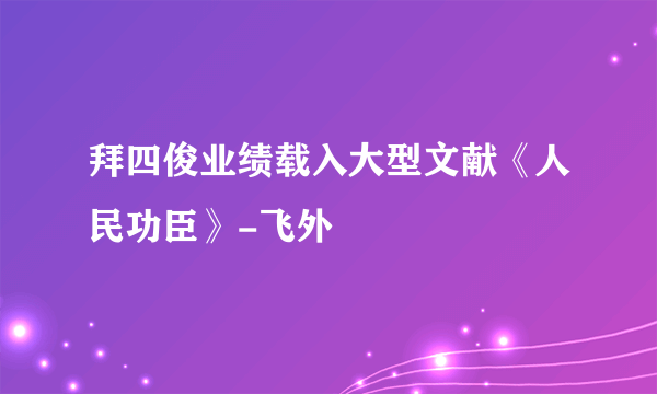 拜四俊业绩载入大型文献《人民功臣》-飞外