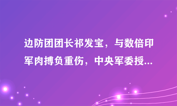 边防团团长祁发宝，与数倍印军肉搏负重伤，中央军委授予荣誉称号