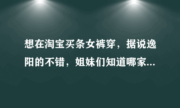 想在淘宝买条女裤穿，据说逸阳的不错，姐妹们知道哪家的好么？怕买到假货啊，有知道哪家买的不？