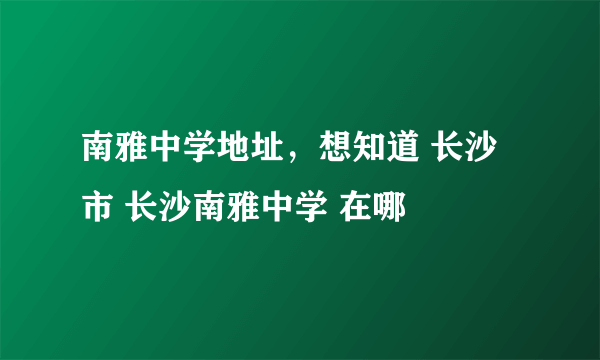 南雅中学地址，想知道 长沙市 长沙南雅中学 在哪