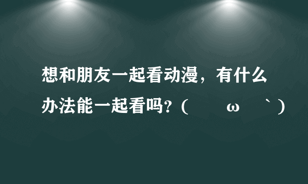 想和朋友一起看动漫，有什么办法能一起看吗？(´ﾟωﾟ｀)