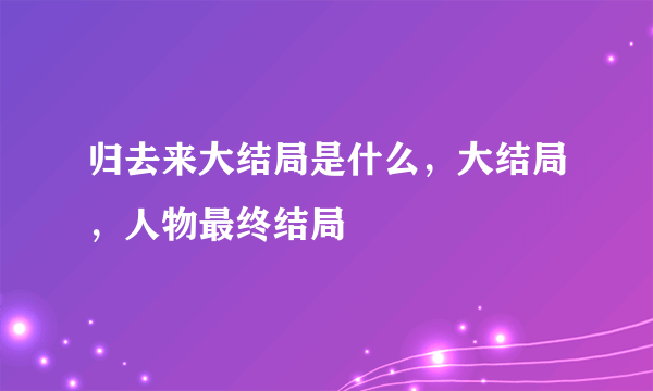 归去来大结局是什么，大结局，人物最终结局