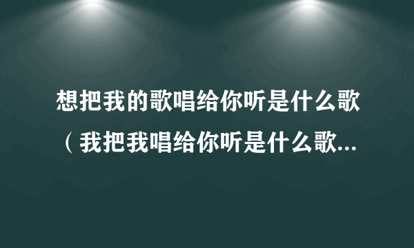 想把我的歌唱给你听是什么歌（我把我唱给你听是什么歌，想把我唱给你听歌曲介绍）