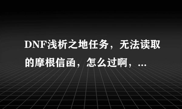 DNF浅析之地任务，无法读取的摩根信函，怎么过啊，什么都打了啊？