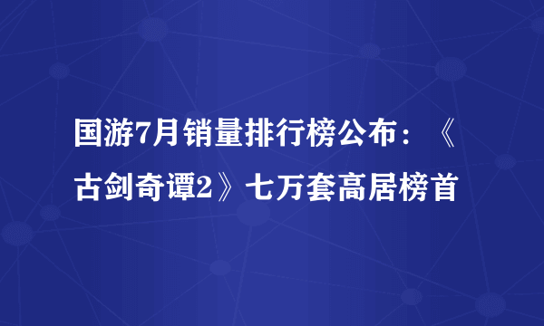 国游7月销量排行榜公布：《古剑奇谭2》七万套高居榜首