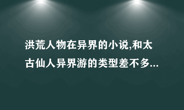 洪荒人物在异界的小说,和太古仙人异界游的类型差不多的小说,一定要全本啊.