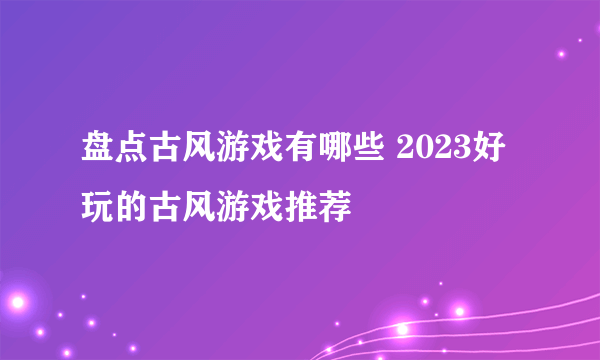 盘点古风游戏有哪些 2023好玩的古风游戏推荐