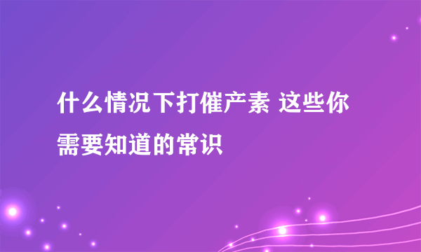 什么情况下打催产素 这些你需要知道的常识