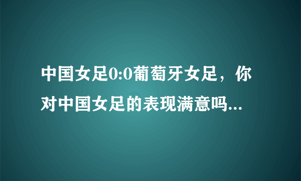 中国女足0:0葡萄牙女足，你对中国女足的表现满意吗？为什么？