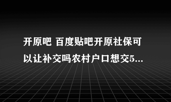 开原吧 百度贴吧开原社保可以让补交吗农村户口想交55l岁退休可以补交