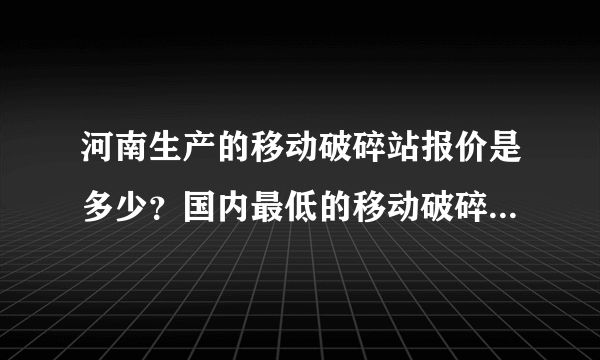 河南生产的移动破碎站报价是多少？国内最低的移动破碎站价格是多少？