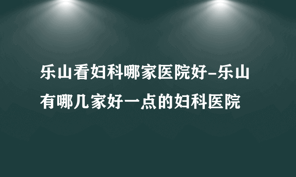 乐山看妇科哪家医院好-乐山有哪几家好一点的妇科医院