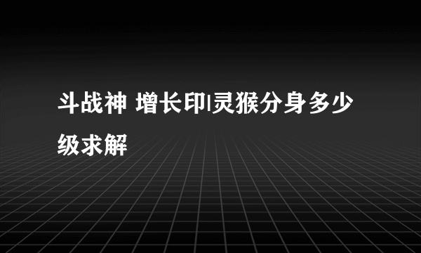 斗战神 增长印|灵猴分身多少级求解