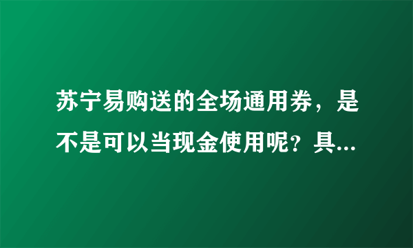 苏宁易购送的全场通用券，是不是可以当现金使用呢？具体都有什么规则呢？求详解！！