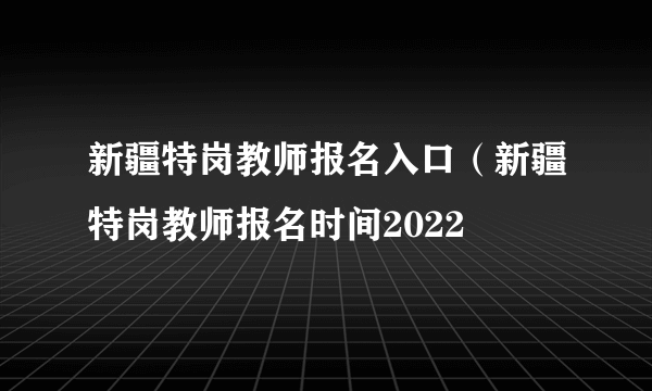 新疆特岗教师报名入口（新疆特岗教师报名时间2022