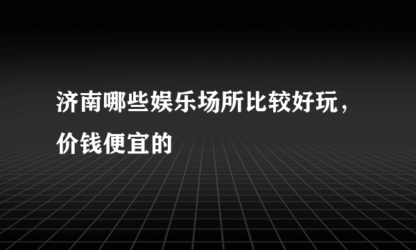 济南哪些娱乐场所比较好玩，价钱便宜的