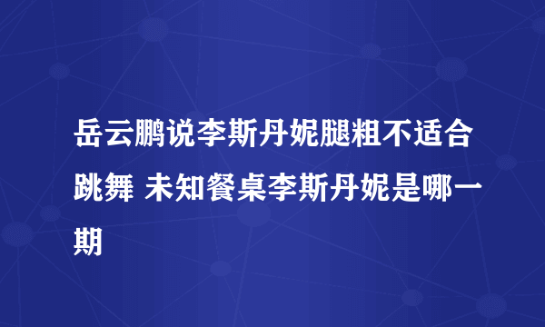 岳云鹏说李斯丹妮腿粗不适合跳舞 未知餐桌李斯丹妮是哪一期