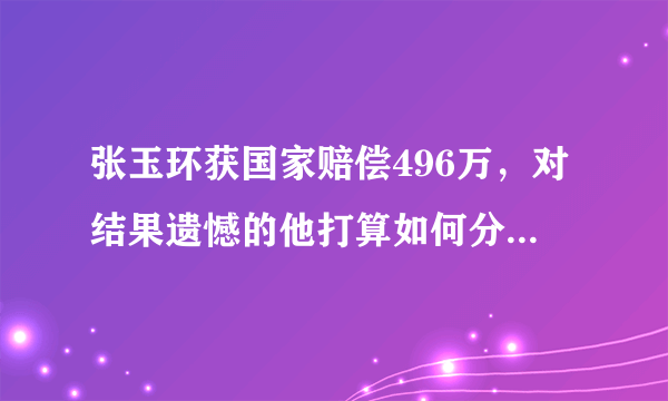 张玉环获国家赔偿496万，对结果遗憾的他打算如何分配这些赔偿金？