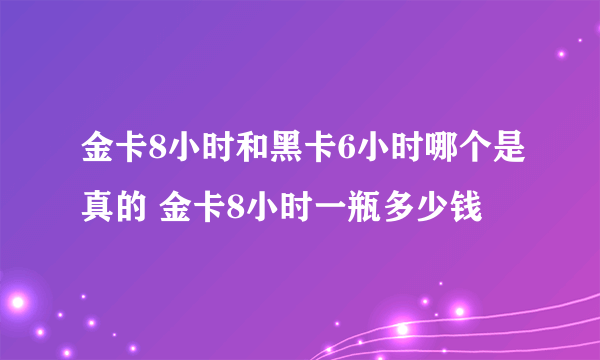 金卡8小时和黑卡6小时哪个是真的 金卡8小时一瓶多少钱