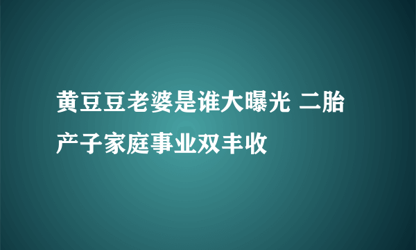 黄豆豆老婆是谁大曝光 二胎产子家庭事业双丰收