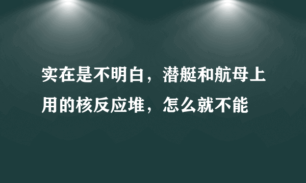 实在是不明白，潜艇和航母上用的核反应堆，怎么就不能