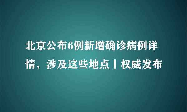 北京公布6例新增确诊病例详情，涉及这些地点丨权威发布