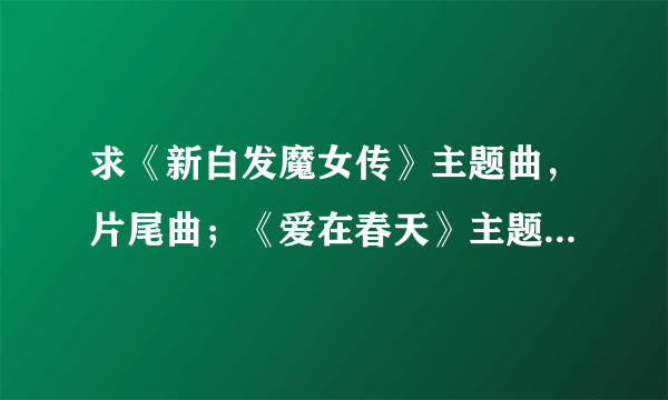 求《新白发魔女传》主题曲，片尾曲；《爱在春天》主题曲歌词！