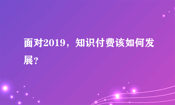 面对2019，知识付费该如何发展？