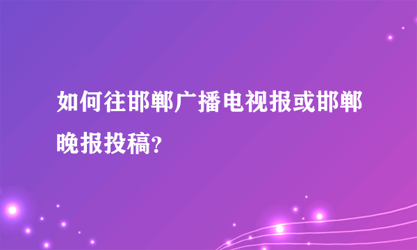 如何往邯郸广播电视报或邯郸晚报投稿？