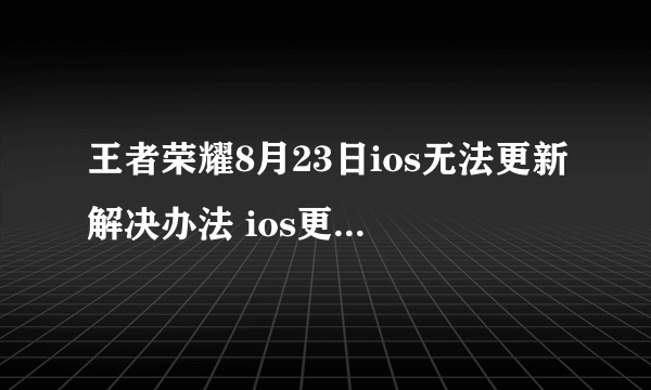 王者荣耀8月23日ios无法更新解决办法 ios更新失败怎么办